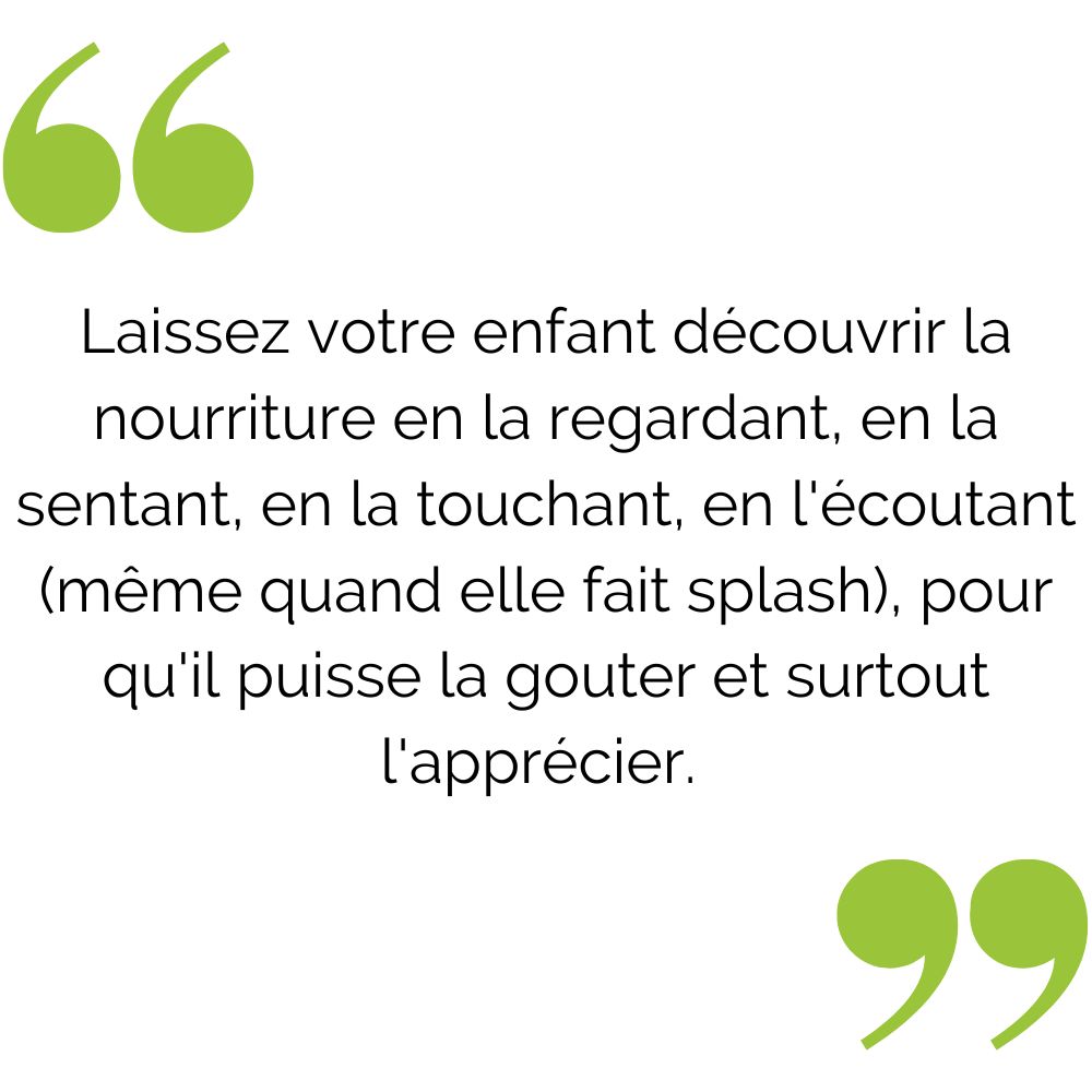 Laissez votre enfant découvrir la nourriture en la regardant, en la sentant, en la touchant, en lécoutant (même quand elle fait splash), pour quil puisse la gouter et surtout lapprécier- (1).jpg